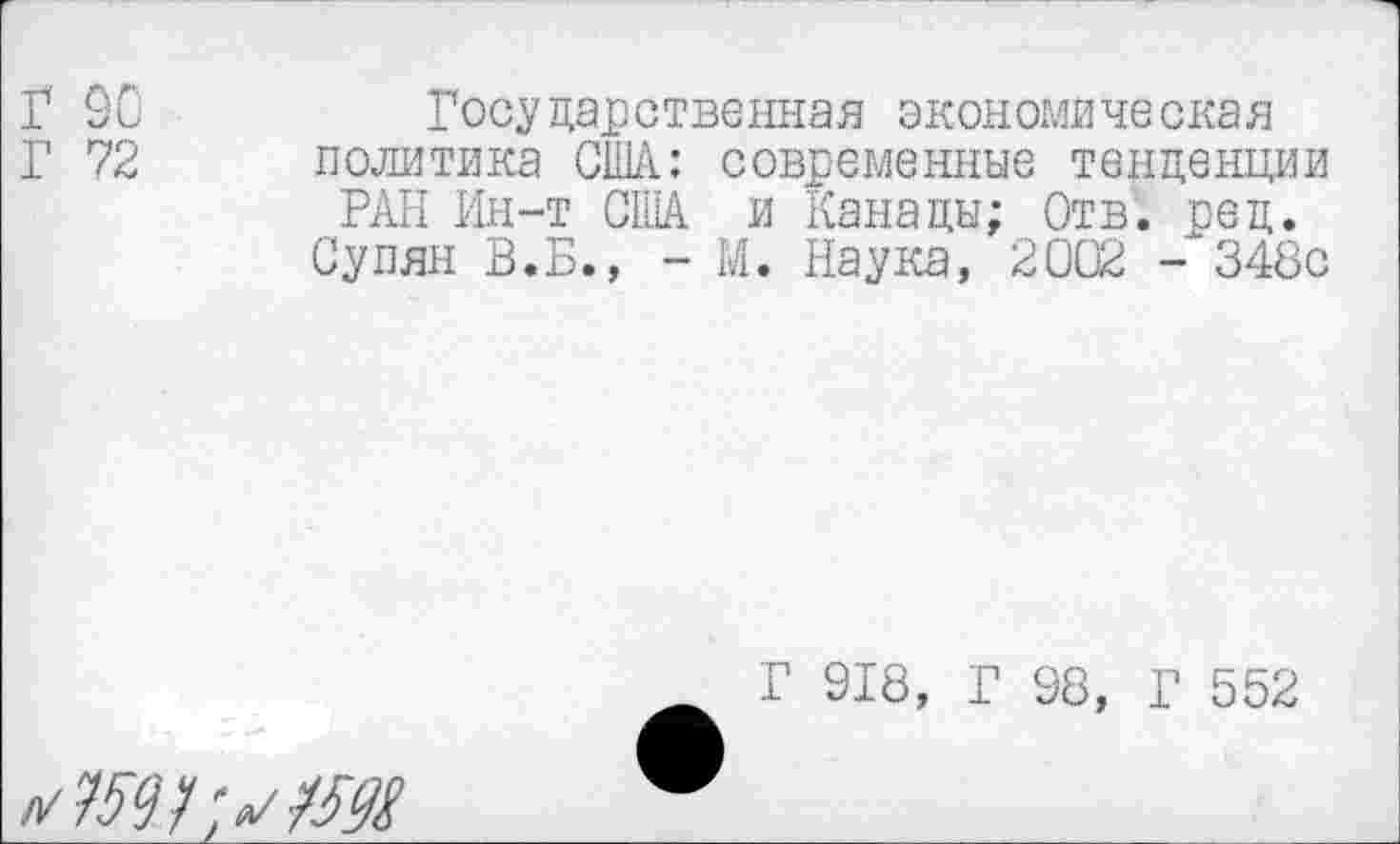 ﻿Г 90
Г 72
Росударственная экономиче окая политика США: современные тенденции РАН Ин-т США и Канады; Отв. ред.
Супян В.Б., - М. Наука, 2002 - 348с
Г 918, Г 98, Г 552
